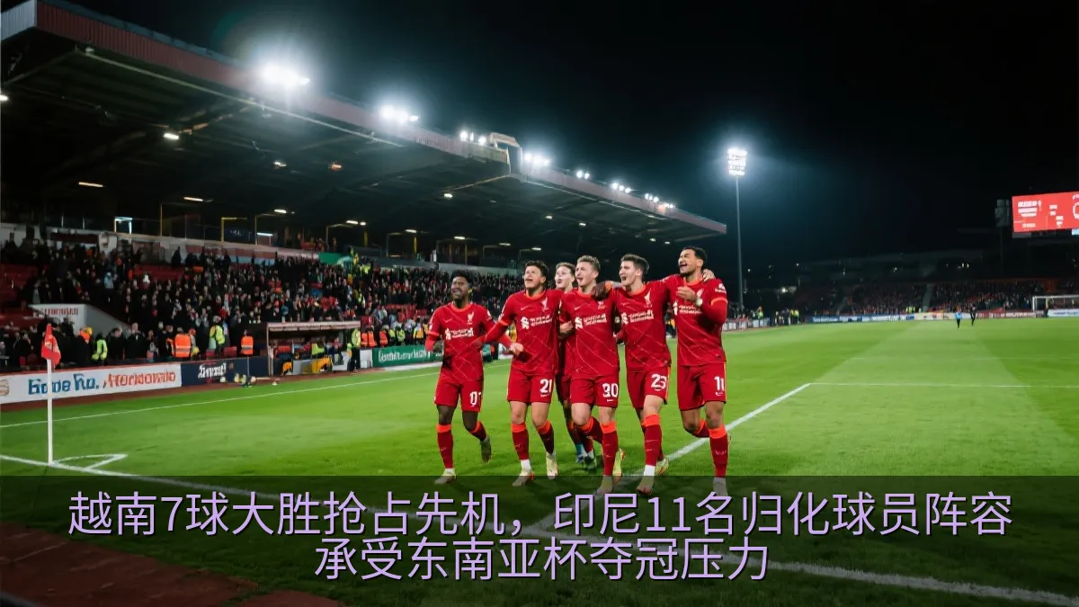 越南7球大胜抢占先机，印尼11名归化球员阵容承受东南亚杯夺冠压力
